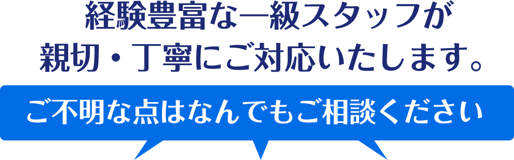 経験豊富な一級スタッフが親切・丁寧にご対応いたします。ご不明な点はなんでもご相談ください